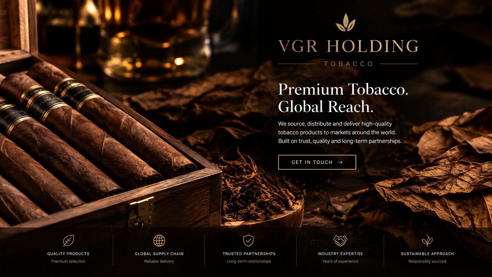 VGR Holding Tobacco. Premium Tobacco. Global Reach. We source, distribute and deliver high-quality tobacco products to markets around the world. Built on trust, quality and long-term partnerships. Quality products — premium selection; Global supply chain — reliable delivery; Trusted partnerships — long-term relationships; Industry expertise — years of experience; Sustainable approach — responsibly sourced.